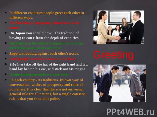 Greeting In different countries people greet each other in different ways. The Russians, Europeans, Americans shake hands. In Japan you should bow . The tradition of bowing to come from the depth of centuries. In France in the informal atmosphere of…