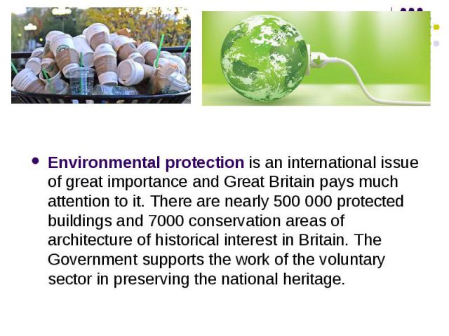 Environmental protection is an international issue of great importance and Great Britain pays much attention to it. There are nearly 500 000 protected buildings and 7000 conservation areas of architecture of historical interest in Britain. The Gover…