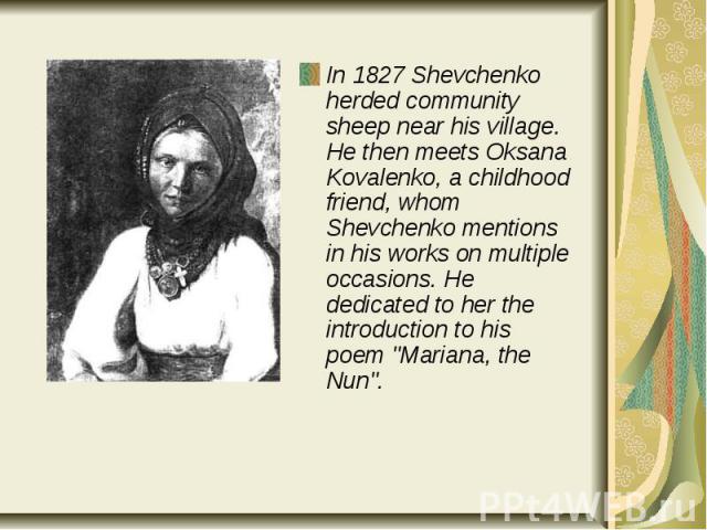 In 1827 Shevchenko herded community sheep near his village. He then meets Oksana Kovalenko, a childhood friend, whom Shevchenko mentions in his works on multiple occasions. He dedicated to her the introduction to his poem "Mariana, the Nun"…