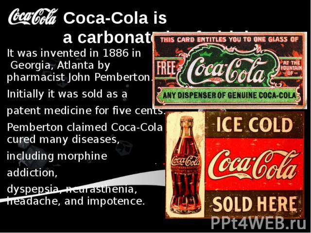 Coca-Cola is a carbonated soft drink. It was invented in 1886 in  Georgia, Atlanta by pharmacist John Pemberton. Initially it was sold as a patent medicine for five cents. Pemberton claimed Coca-Cola cured many diseases, inc…