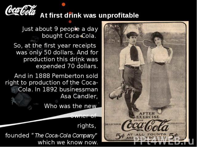 At first drink was unprofitable Just about 9 people a day bought Coca-Cola. So, at the first year receipts was only 50 dollars. And for production this drink was expended 70 dollars. And in 1888 Pemberton sold right to production of the Coca-Cola. I…
