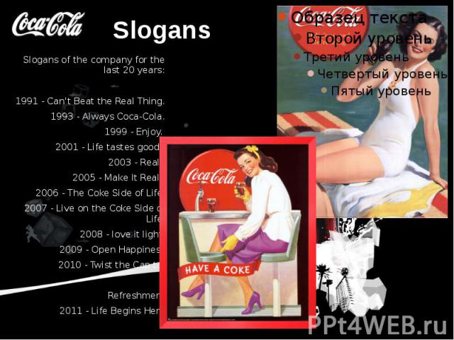 Slogans Slogans of the company for the last 20 years: 1991 - Can't Beat the Real Thing. 1993 - Always Coca-Cola. 1999 - Enjoy. 2001 - Life tastes good. 2003 - Real. 2005 - Make It Real. 2006 - The Coke Side of Life 2007 - Live on the Coke Side of Li…