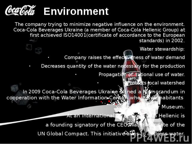 Environment The company trying to minimize negative influence on the environment. Coca-Cola Beverages Ukraine (a member of Coca-Cola Hellenic Group) at first achieved ISO14001(certificate of accordance to the European standards) in 2002. Water …