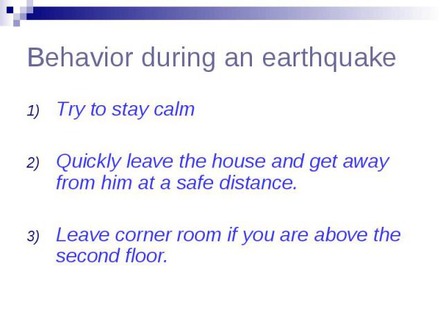 Behavior during an earthquake Try to stay calm Quickly leave the house and get away from him at a safe distance. Leave corner room if you are above the second floor.