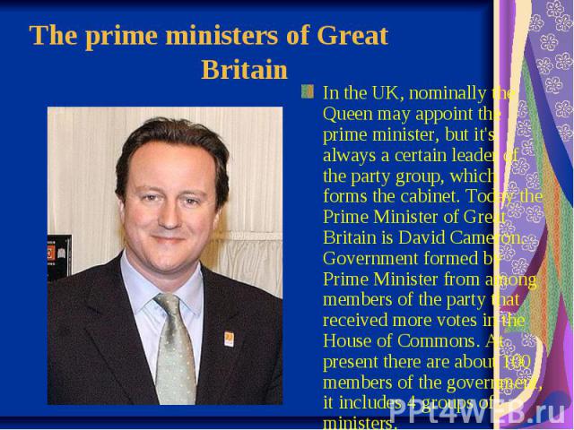 The prime ministers of Great  Britain In the UK, nominally the Queen may appoint the prime minister, but it's always a certain leader of the party group, which forms the cabinet. Today the Prime Minister of Great Britain is …