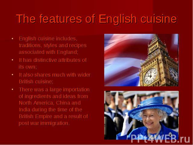 The features of English cuisine English cuisine includes, traditions, styles and recipes associated with England; It has distinctive attributes of its own; It also shares much with wider British cuisine; There was a large importation of ingredients …