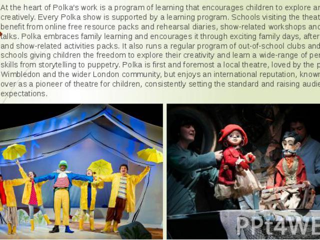 At the heart of Polka’s work is a program of learning that encourages children to explore and develop creatively. Every Polka show is supported by a learning program. Schools visiting the theatre can benefit from online free resource packs and rehea…