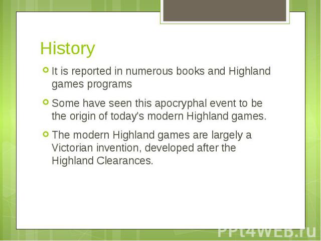 History It is reported in numerous books and Highland games programs Some have seen this apocryphal event to be the origin of today's modern Highland games. The modern Highland games are largely a Victorian invention, developed after the Highland Cl…