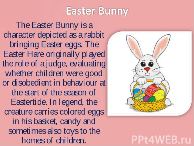 The Easter Bunny is a character depicted as a rabbit bringing Easter eggs. The Easter Hare originally played the role of a judge, evaluating whether children were good or disobedient in behaviour at the start of the season of Eastertide. In legend, …