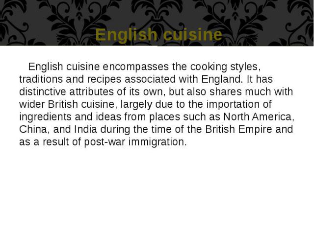 English cuisine English cuisine encompasses the cooking styles, traditions and recipes associated with England. It has distinctive attributes of its own, but also shares much with wider British cuisine, largely due to the importation of ingredients …