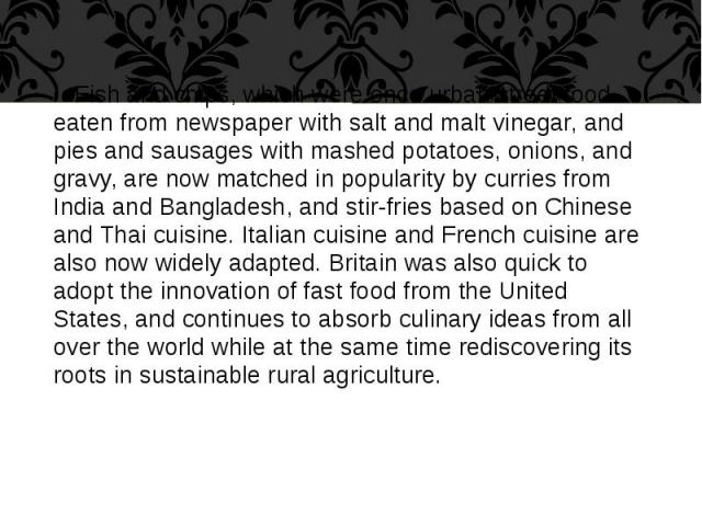 Fish and chips, which were once urban street food eaten from newspaper with salt and malt vinegar, and pies and sausages with mashed potatoes, onions, and gravy, are now matched in popularity by curries from India and Bangladesh, and stir-fries base…