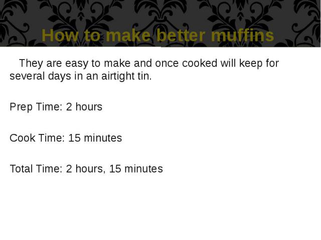 How to make better muffins They are easy to make and once cooked will keep for several days in an airtight tin. Prep Time: 2 hours Cook Time: 15 minutes Total Time: 2 hours, 15 minutes