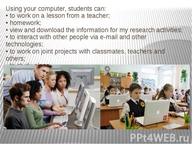 Using your computer, students can: • to work on a lesson from a teacher; • homework; • view and download the information for my research activities; • to interact with other people via e-mail and other technologies; • to work on joint projects with …