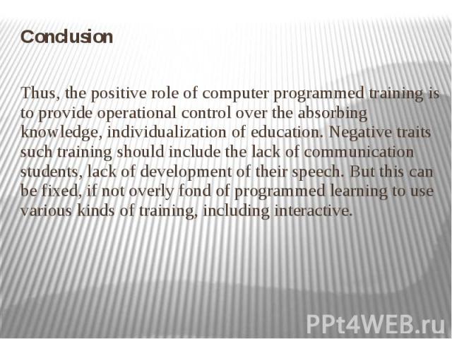 Conclusion Conclusion Thus, the positive role of computer programmed training is to provide operational control over the absorbing knowledge, individualization of education. Negative traits such training should include the lack of communication stud…