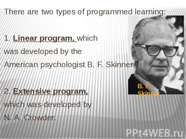There are two types of programmed learning: There are two types of programmed learning: 1. Linear program, which was developed by the American psychologist B. F. Skinner. 2. Extensive program, which was developed by N. A. Crowder.