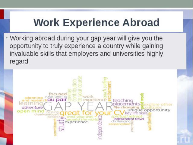 Work Experience Abroad Working abroad during your gap year will give you the opportunity to truly experience a country while gaining invaluable skills that employers and universities highly regard.