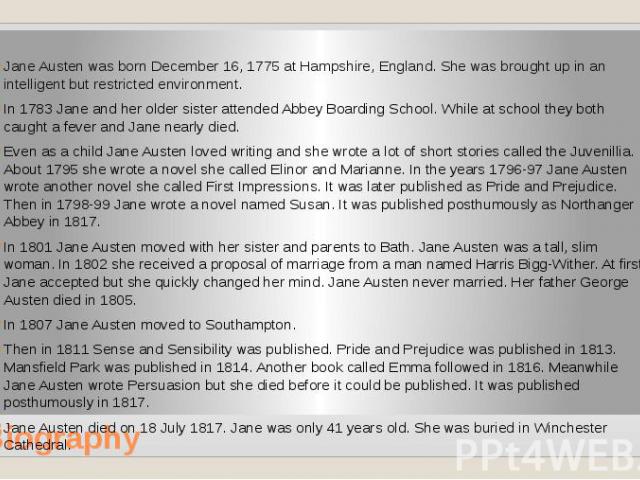 Biography Jane Austen was born December 16, 1775 at Hampshire, England. She was brought up in an intelligent but restricted environment. In 1783 Jane and her older sister attended Abbey Boarding School. While at school they both caught a fever and J…