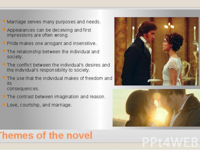 Themes of the novel Marriage serves many purposes and needs. Appearances can be deceiving and first impressions are often wrong. Pride makes one arrogant and insensitive. The relationship between the individual and society. The conflict between the …