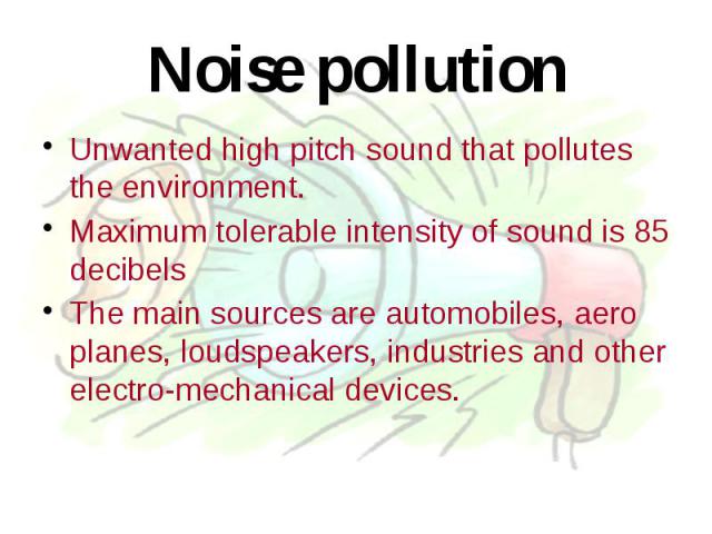 Noise pollution Unwanted high pitch sound that pollutes the environment. Maximum tolerable intensity of sound is 85 decibels The main sources are automobiles, aero planes, loudspeakers, industries and other electro-mechanical devices.