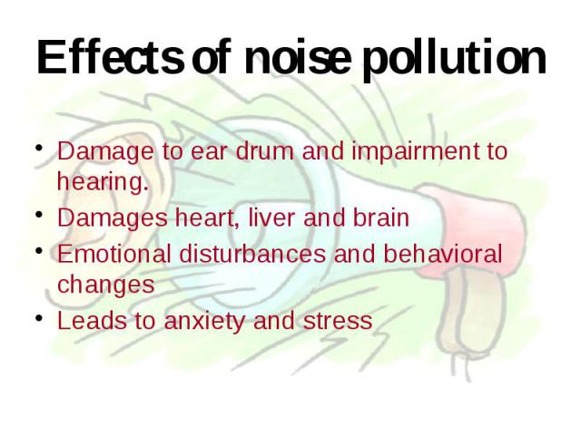 Effects of noise pollution Damage to ear drum and impairment to hearing. Damages heart, liver and brain Emotional disturbances and behavioral changes Leads to anxiety and stress