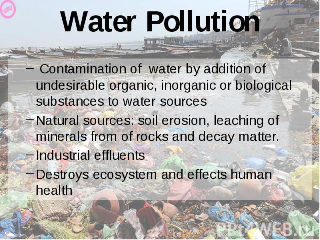 Water Pollution Contamination of water by addition of undesirable organic, inorganic or biological substances to water sources Natural sources: soil erosion, leaching of minerals from of rocks and decay matter. Industrial effluents Destroys ecosyste…