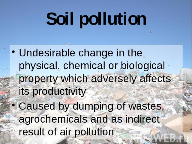 Soil pollution Undesirable change in the physical, chemical or biological property which adversely affects its productivity Caused by dumping of wastes, agrochemicals and as indirect result of air pollution