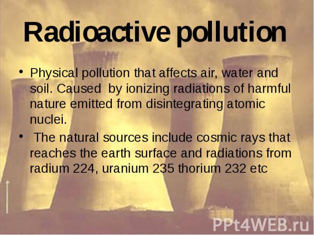 Radioactive pollution Physical pollution that affects air, water and soil. Caused by ionizing radiations of harmful nature emitted from disintegrating atomic nuclei. The natural sources include cosmic rays that reaches the earth surface and radiatio…