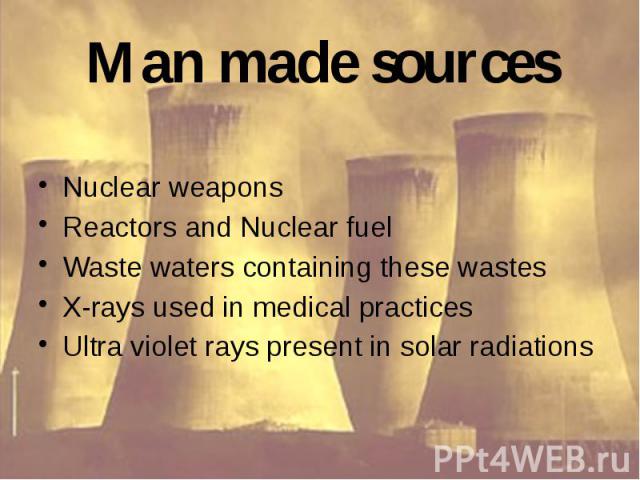 Man made sources Nuclear weapons Reactors and Nuclear fuel Waste waters containing these wastes X-rays used in medical practices Ultra violet rays present in solar radiations
