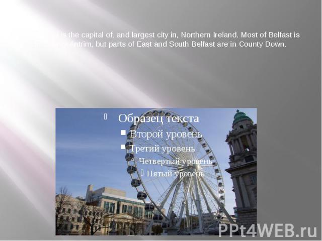 Belfast  of is the capital of, and largest city in, Northern Ireland. Most of Belfast is in County Antrim, but parts of East and South Belfast are in County Down.