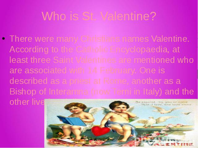 Who is St. Valentine? There were many Christians names Valentine. According to the Catholic Encyclopaedia, at least three Saint Valentines are mentioned who are associated with 14 February. One is described as a priest at Rome, another as a Bishop o…