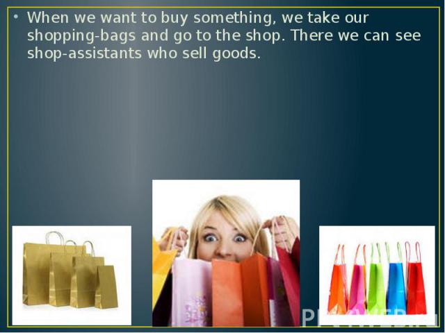 When we want to buy something, we take our shopping-bags and go to the shop. There we can see shop-assistants who sell goods.