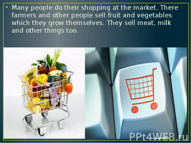 Many people do their shopping at the market. There farmers and other people sell fruit and vegetables which they grow themselves. They sell meat, milk and other things too.