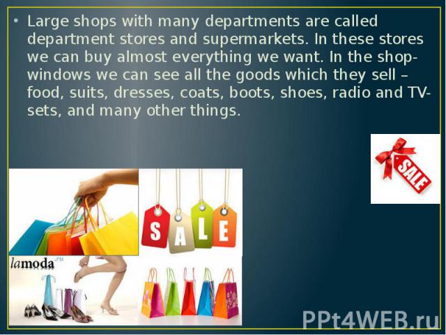 Large shops with many departments are called department stores and supermarkets. In these stores we can buy almost everything we want. In the shop-windows we can see all the goods which they sell – food, suits, dresses, coats, boots, shoes, radio an…