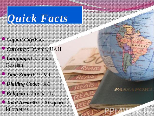 Quick Facts Capital City:Kiev Currency:Hryvnia, UAH Language:Ukrainian, Russian Time Zone:+2 GMT Dialling Code:+380 Religion :Christianity Total Area:603,700 square kilometres