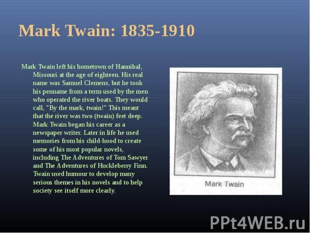 Mark Twain left his hometown of Hannibal, Missouri at the age of eighteen. His real name was Samuel Clemens, but he took his penname from a term used by the men who operated the river boats. They would call, "By the mark, twain!" This mean…
