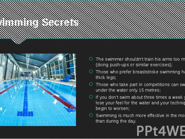 Swimming Secrets The swimmer shouldn’t train his arms too much (doing push-ups or similar exercises); Those who prefer breaststroke swimming have thick legs; Those who take part in competitions can swim under the water only 15 metres; If you don't s…