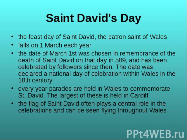 the feast day of Saint David, the patron saint of Wales the feast day of Saint David, the patron saint of Wales falls on 1 March each year the date of March 1st was chosen in remembrance of the death of Saint David on that day in 589, and has been c…