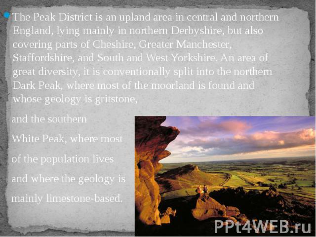 The Peak District is an upland area in central and northern England, lying mainly in northern Derbyshire, but also covering parts of Cheshire, Greater Manchester, Staffordshire, and South and West Yorkshire. An area of great diversity, it is convent…