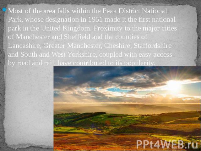 Most of the area falls within the Peak District National Park, whose designation in 1951 made it the first national park in the United Kingdom. Proximity to the major cities of Manchester and Sheffield and the counties of Lancashire, Greater Manches…