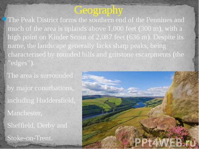 Geography The Peak District forms the southern end of the Pennines and much of the area is uplands above 1,000 feet (300 m), with a high point on Kinder Scout of 2,087 feet (636 m). Despite its name, the landscape generally lacks sharp peaks, being …