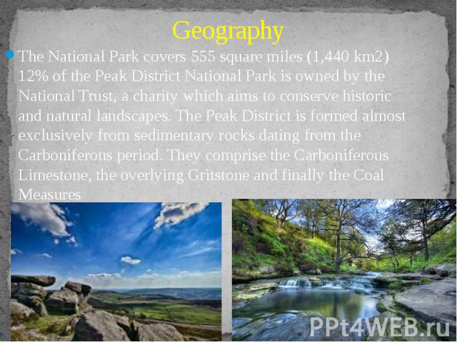 Geography The National Park covers 555 square miles (1,440 km2) 12% of the Peak District National Park is owned by the National Trust, a charity which aims to conserve historic and natural landscapes. The Peak District is formed almost exclusively f…