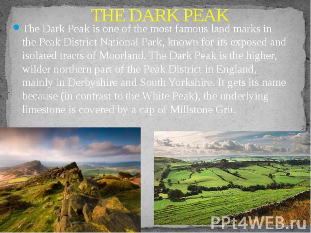 THE DARK PEAK The Dark Peak is one of the most famous land marks in the Peak District National Park, known for its exposed and isolated tracts of Moorland. The Dark Peak is the higher, wilder northern part of the Peak District in England, mainly in …