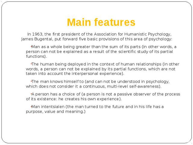 Main features In 1963, the first president of the Association for Humanistic Psychology, James Bugental, put forward five basic provisions of this area of psychology: Man as a whole being greater than the sum of its parts (in other words, a person c…