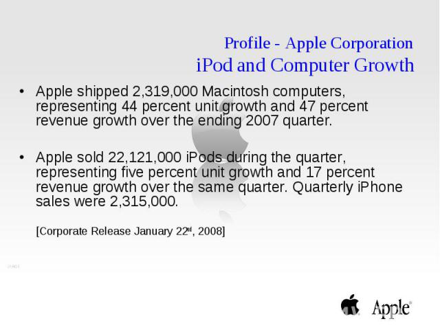 Profile - Apple Corporation iPod and Computer Growth Apple shipped 2,319,000 Macintosh computers, representing 44 percent unit growth and 47 percent revenue growth over the ending 2007 quarter. Apple sold 22,121,000 iPods during the quarter, represe…