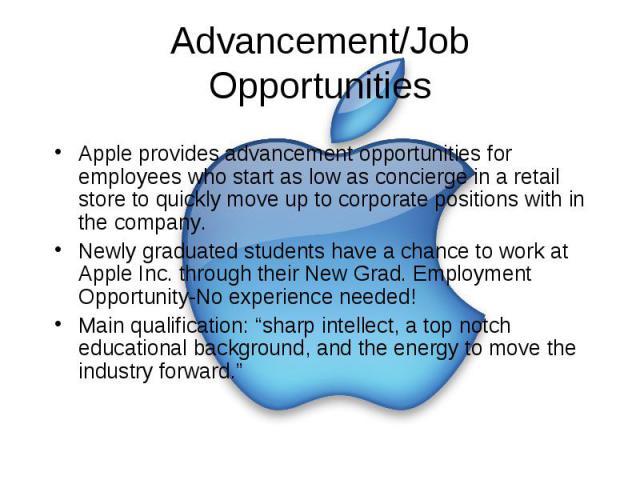 Advancement/Job Opportunities Apple provides advancement opportunities for employees who start as low as concierge in a retail store to quickly move up to corporate positions with in the company. Newly graduated students have a chance to work at App…