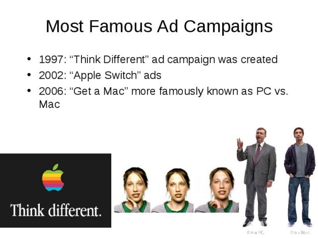 Most Famous Ad Campaigns 1997: “Think Different” ad campaign was created 2002: “Apple Switch” ads 2006: “Get a Mac” more famously known as PC vs. Mac