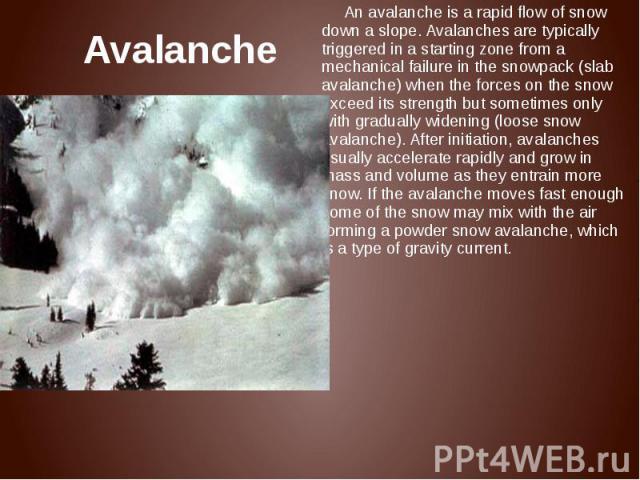 Avalanche An avalanche is a rapid flow of snow down a slope. Avalanches are typically triggered in a starting zone from a mechanical failure in the snowpack (slab avalanche) when the forces on the snow exceed its strength but sometimes only with gra…