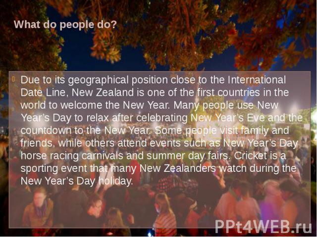 What do people do? Due to its geographical position close to the International Date Line, New Zealand is one of the first countries in the world to welcome the New Year. Many people use New Year’s Day to relax after celebrating New Year’s Eve and th…