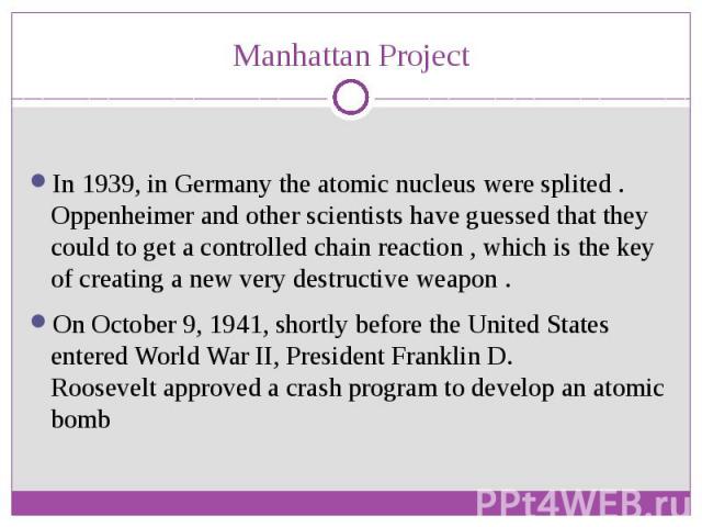 Manhattan Project In 1939, in Germany the atomic nucleus were splited . Oppenheimer and other scientists have guessed that they could to get a controlled chain reaction , which is the key of creating a new very destructive weapon . On October 9, 194…