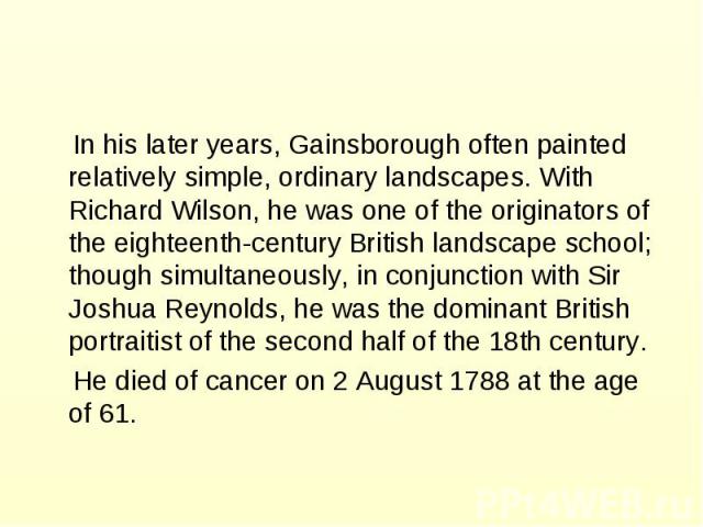 In his later years, Gainsborough often painted relatively simple, ordinary landscapes. With Richard Wilson, he was one of the originators of the eighteenth-century British landscape school; though simultaneously, in conjunction with Sir Joshua Reyno…
